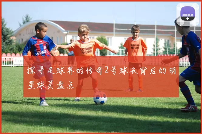 探寻足球界的传奇2号球衣背后的明星球员盘点