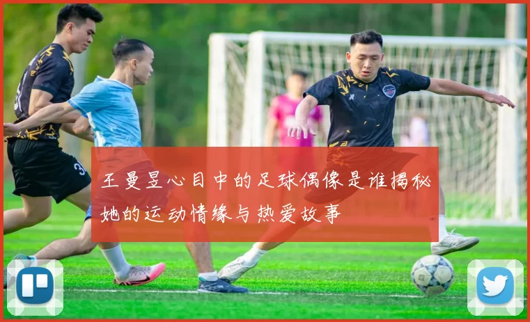 王曼昱心目中的足球偶像是谁揭秘她的运动情缘与热爱故事