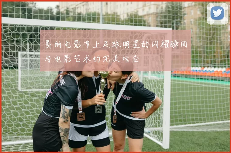 戛纳电影节上足球明星的闪耀瞬间与电影艺术的完美结合