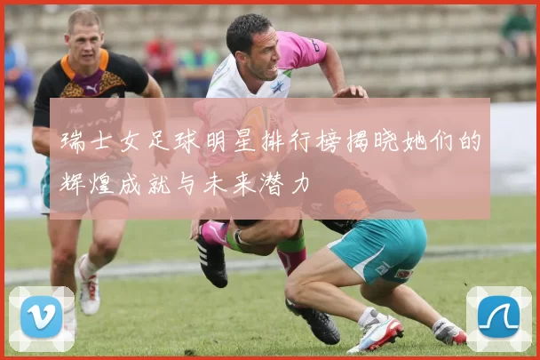 瑞士女足球明星排行榜揭晓她们的辉煌成就与未来潜力