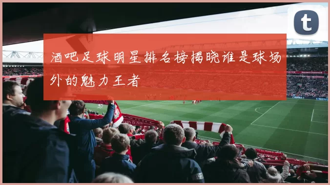 酒吧足球明星排名榜揭晓谁是球场外的魅力王者