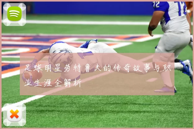 足球明星劳特鲁夫的传奇故事与职业生涯全解析