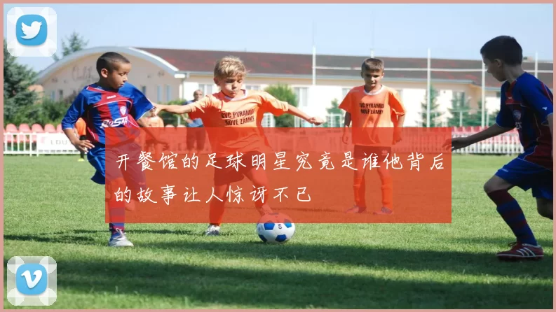 开餐馆的足球明星究竟是谁他背后的故事让人惊讶不已