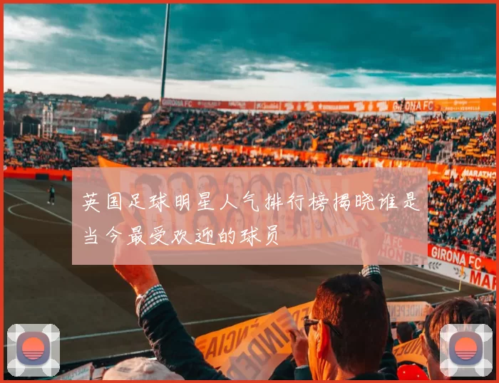 英国足球明星人气排行榜揭晓谁是当今最受欢迎的球员