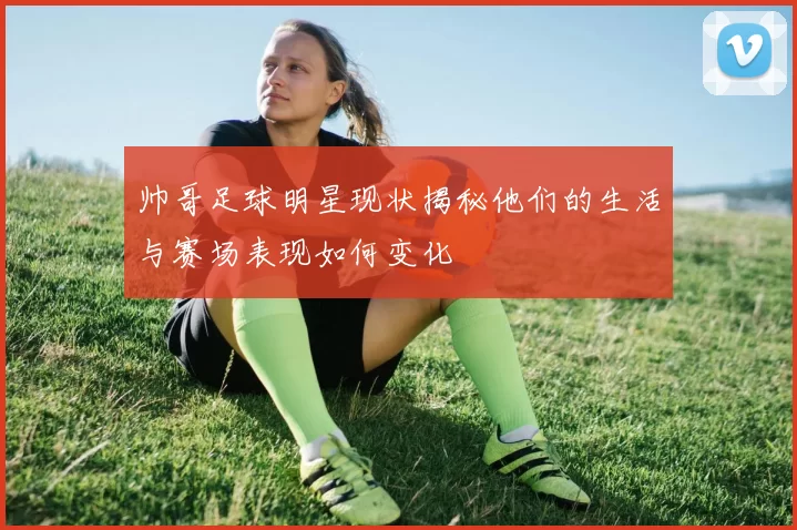 帅哥足球明星现状揭秘他们的生活与赛场表现如何变化