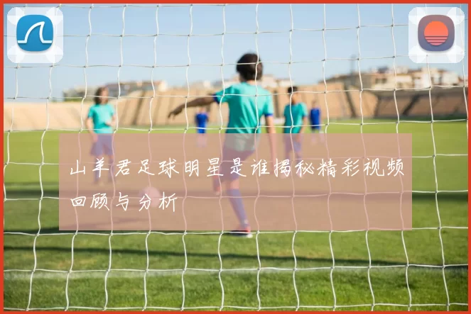 山羊君足球明星是谁揭秘精彩视频回顾与分析