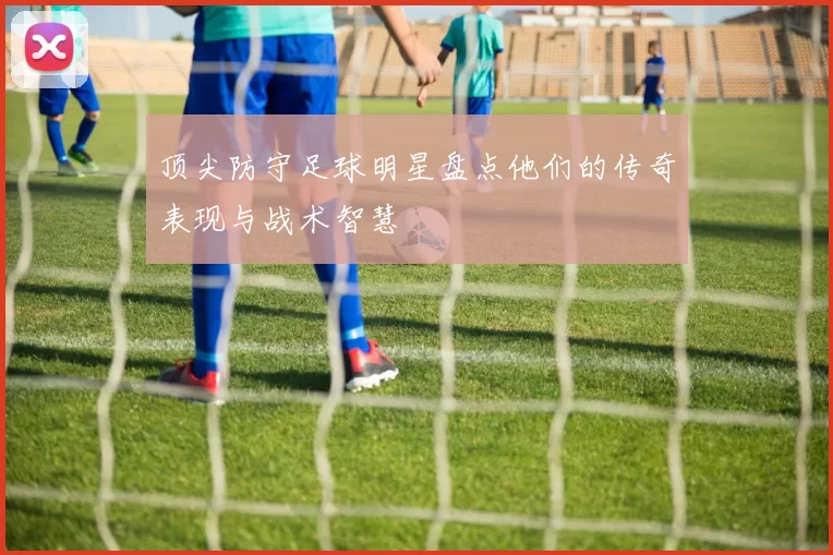 顶尖防守足球明星盘点他们的传奇表现与战术智慧