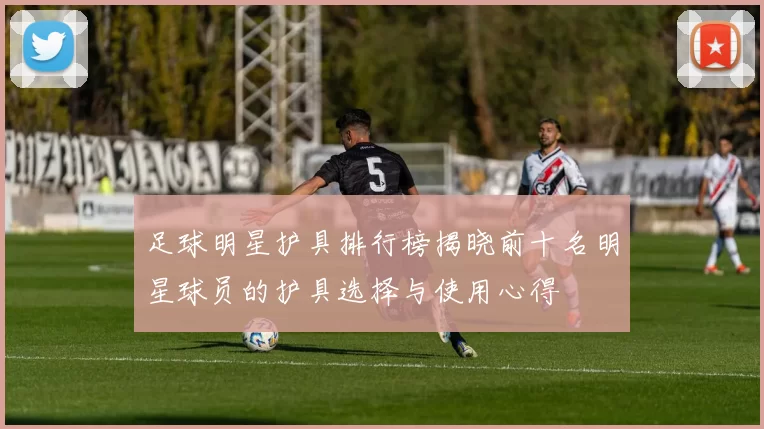足球明星护具排行榜揭晓前十名明星球员的护具选择与使用心得
