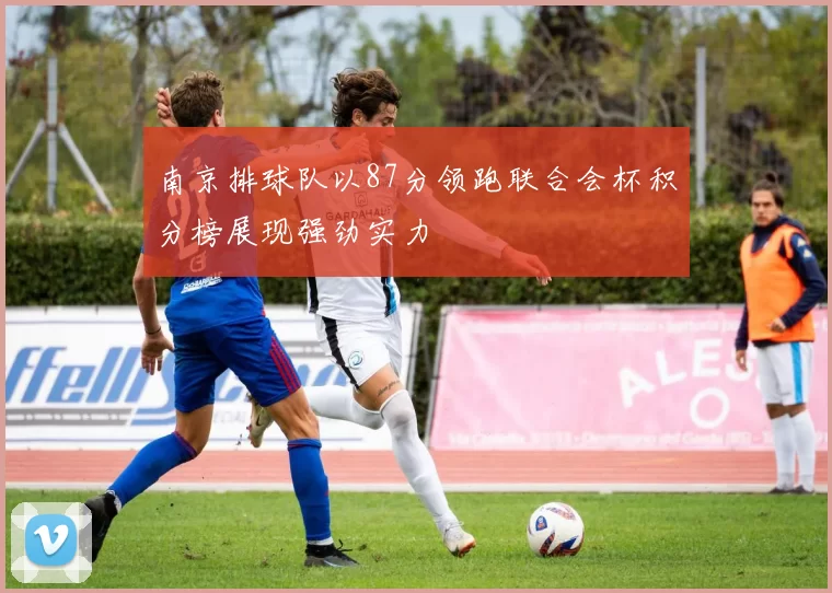 南京排球队以87分领跑联合会杯积分榜展现强劲实力