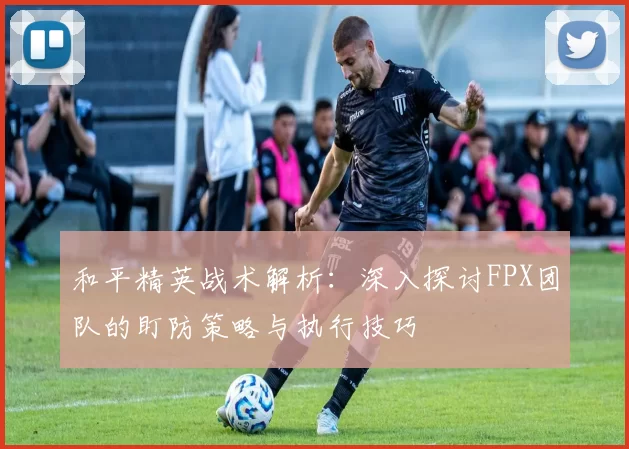 和平精英战术解析：深入探讨FPX团队的盯防策略与执行技巧