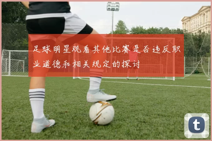 足球明星观看其他比赛是否违反职业道德和相关规定的探讨