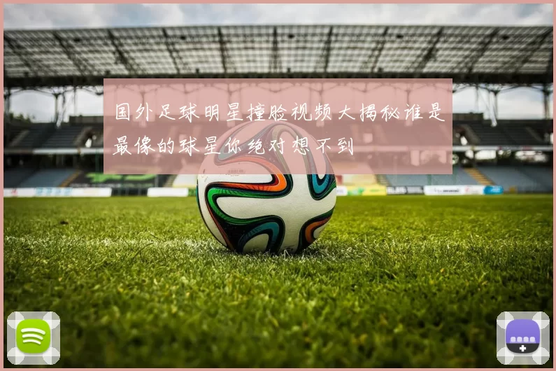 国外足球明星撞脸视频大揭秘谁是最像的球星你绝对想不到
