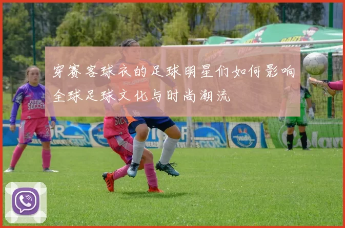 穿赛客球衣的足球明星们如何影响全球足球文化与时尚潮流