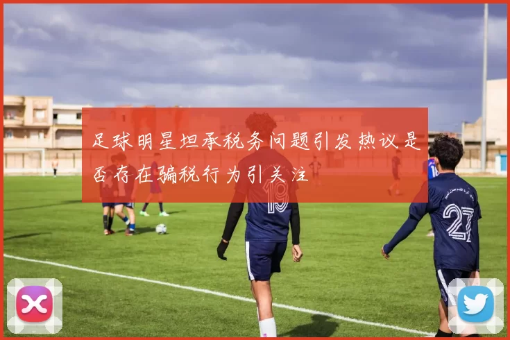 足球明星坦承税务问题引发热议是否存在骗税行为引关注