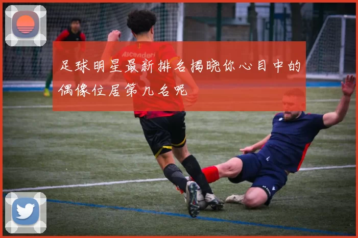 足球明星最新排名揭晓你心目中的偶像位居第几名呢