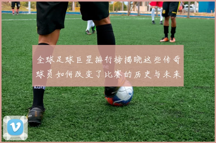 全球足球巨星排行榜揭晓这些传奇球员如何改变了比赛的历史与未来