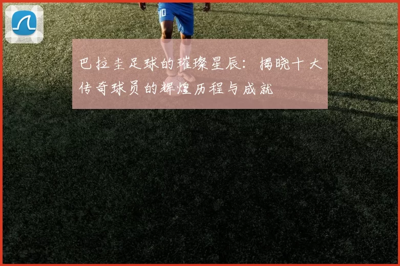 巴拉圭足球的璀璨星辰：揭晓十大传奇球员的辉煌历程与成就