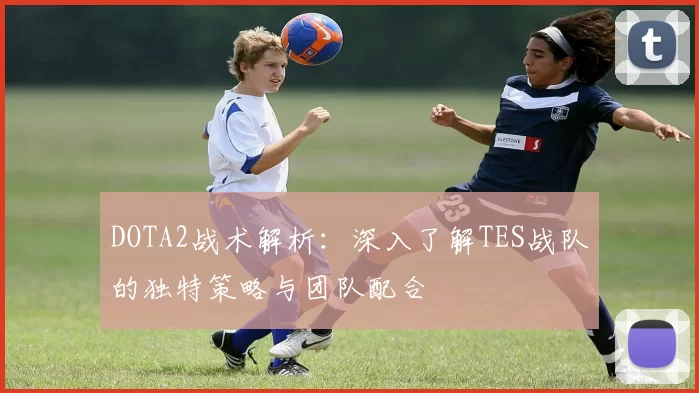 DOTA2战术解析：深入了解TES战队的独特策略与团队配合
