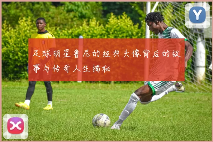 足球明星鲁尼的经典头像背后的故事与传奇人生揭秘