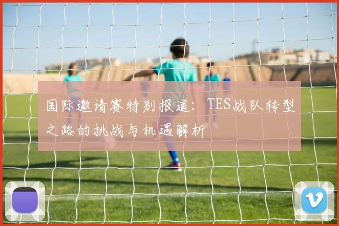 国际邀请赛特别报道：TES战队转型之路的挑战与机遇解析