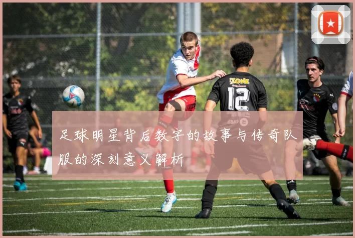 足球明星背后数字的故事与传奇队服的深刻意义解析