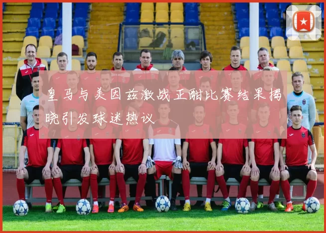 皇马与美因兹激战正酣比赛结果揭晓引发球迷热议