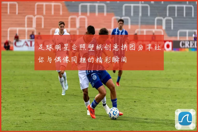 足球明星合照壁纸创意拼图分享让你与偶像同框的精彩瞬间