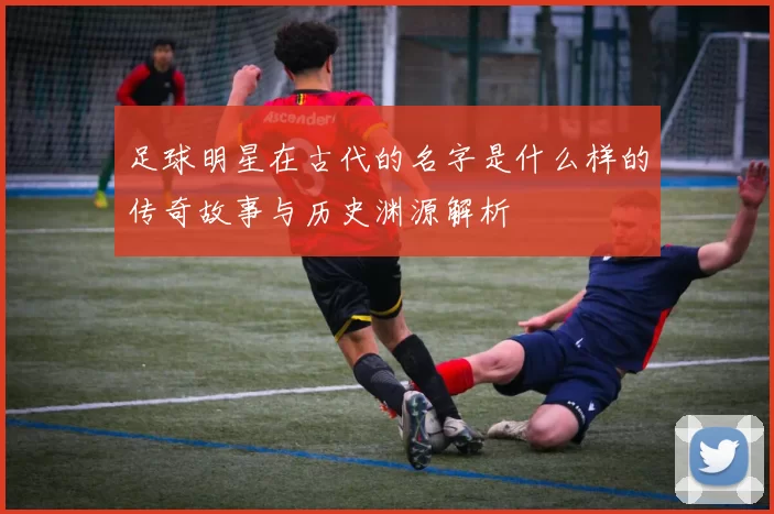 足球明星在古代的名字是什么样的传奇故事与历史渊源解析