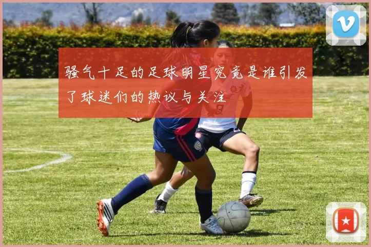 骚气十足的足球明星究竟是谁引发了球迷们的热议与关注