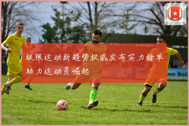极限运动新趋势权威发布实力榜单助力运动员崛起