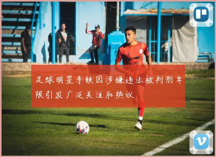 足球明星李铁因涉嫌违法被判刑年限引发广泛关注和热议