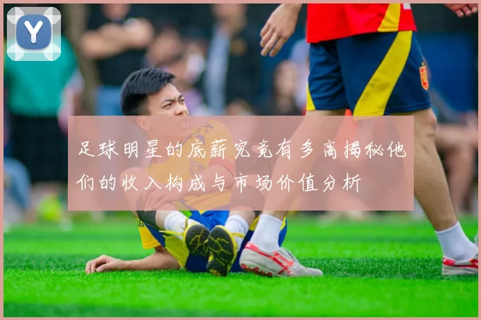 足球明星的底薪究竟有多高揭秘他们的收入构成与市场价值分析