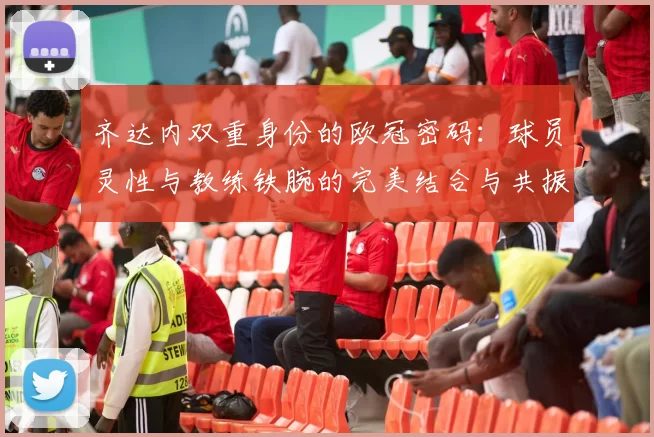 齐达内双重身份的欧冠密码：球员灵性与教练铁腕的完美结合与共振
