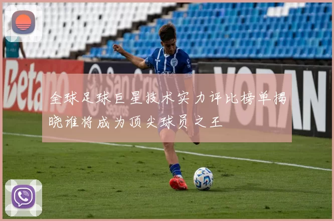 全球足球巨星技术实力评比榜单揭晓谁将成为顶尖球员之王