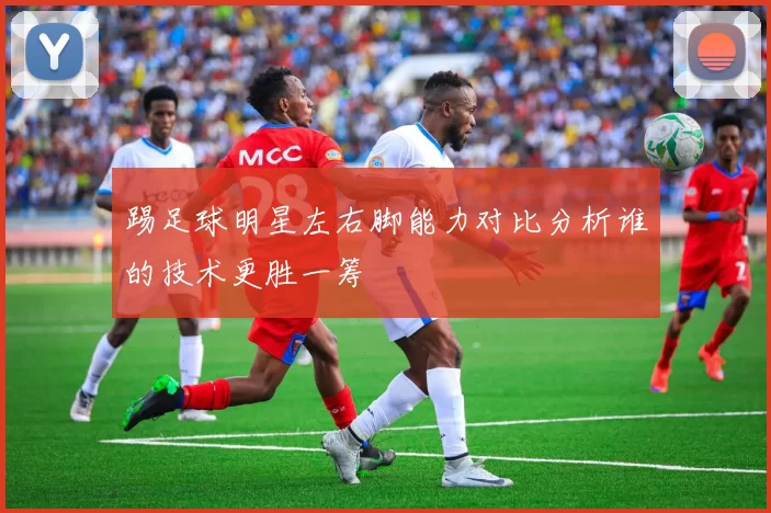 踢足球明星左右脚能力对比分析谁的技术更胜一筹