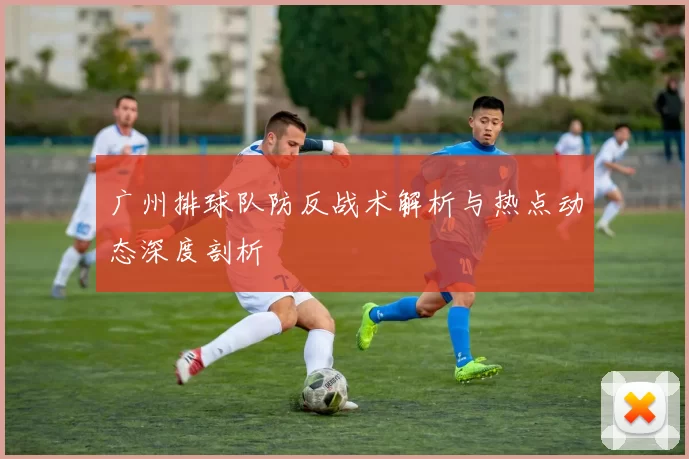 广州排球队防反战术解析与热点动态深度剖析