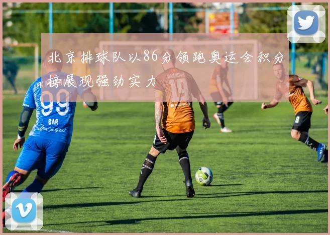 北京排球队以86分领跑奥运会积分榜展现强劲实力