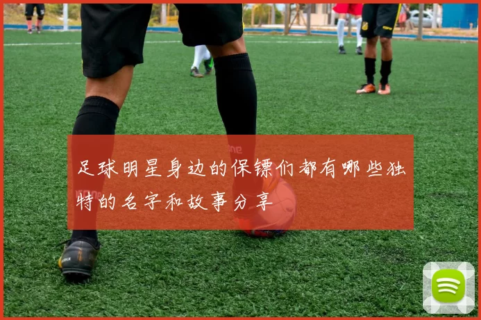 足球明星身边的保镖们都有哪些独特的名字和故事分享