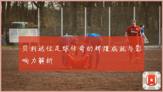 贝利这位足球传奇的辉煌成就与影响力解析