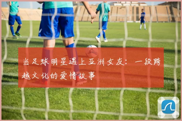 当足球明星遇上亚洲女友：一段跨越文化的爱情故事