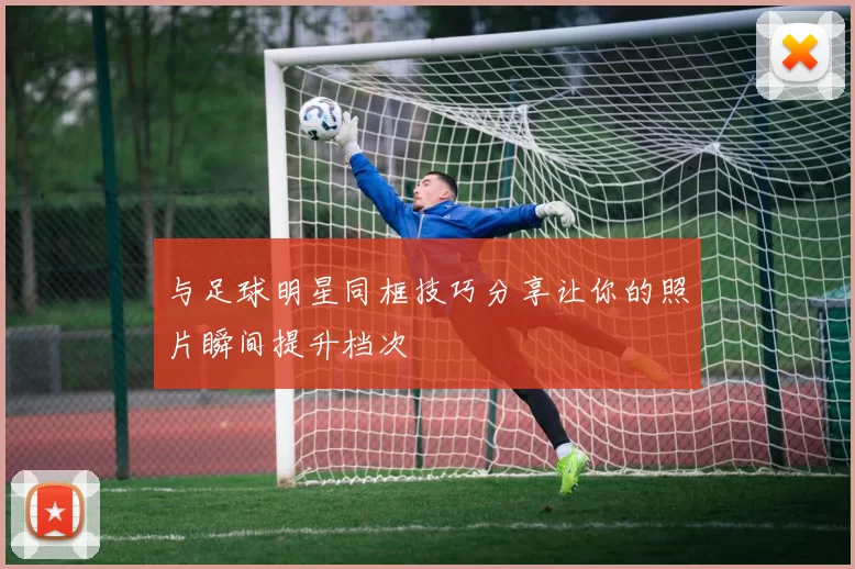 与足球明星同框技巧分享让你的照片瞬间提升档次