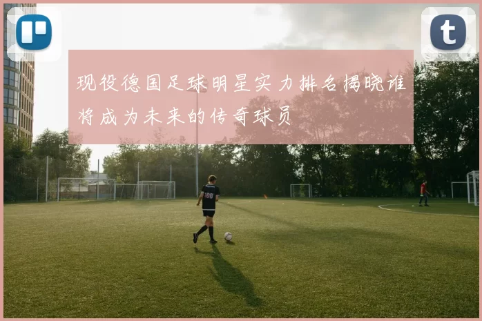 现役德国足球明星实力排名揭晓谁将成为未来的传奇球员