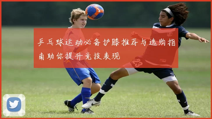 乒乓球运动必备护膝推荐与选购指南助你提升竞技表现