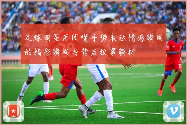 足球明星用闭嘴手势表达情感瞬间的精彩瞬间与背后故事解析