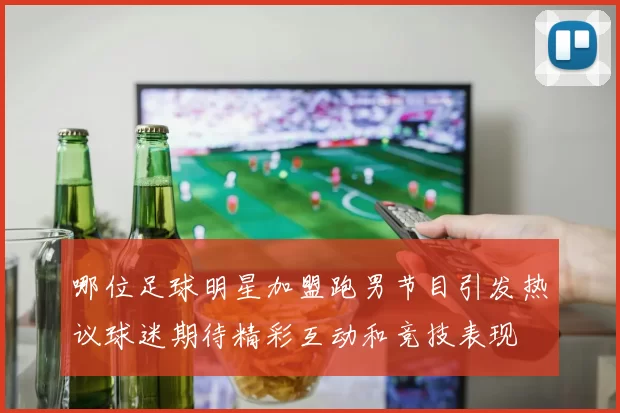 哪位足球明星加盟跑男节目引发热议球迷期待精彩互动和竞技表现