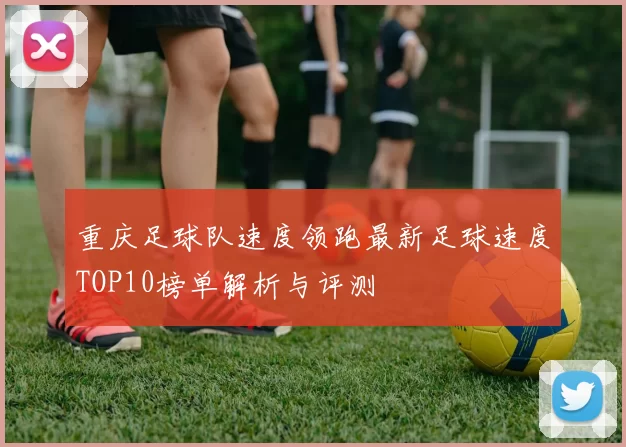 重庆足球队速度领跑最新足球速度TOP10榜单解析与评测
