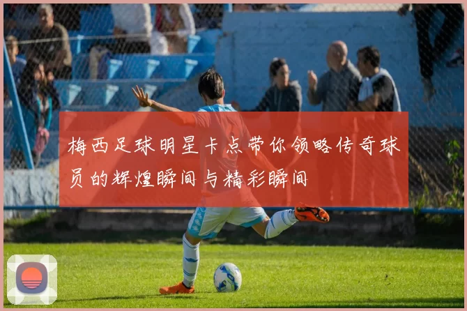 梅西足球明星卡点带你领略传奇球员的辉煌瞬间与精彩瞬间