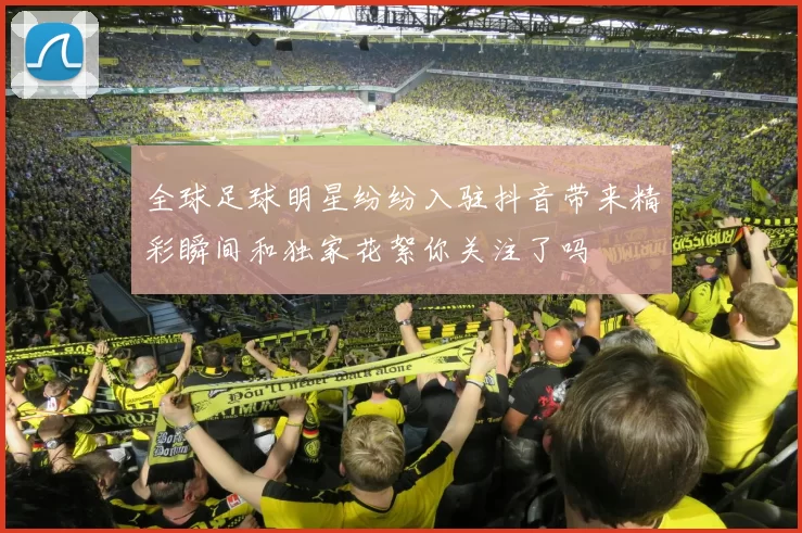 全球足球明星纷纷入驻抖音带来精彩瞬间和独家花絮你关注了吗