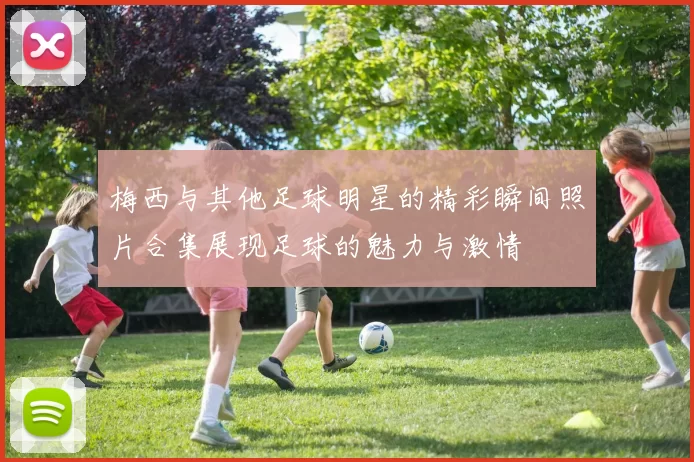 梅西与其他足球明星的精彩瞬间照片合集展现足球的魅力与激情
