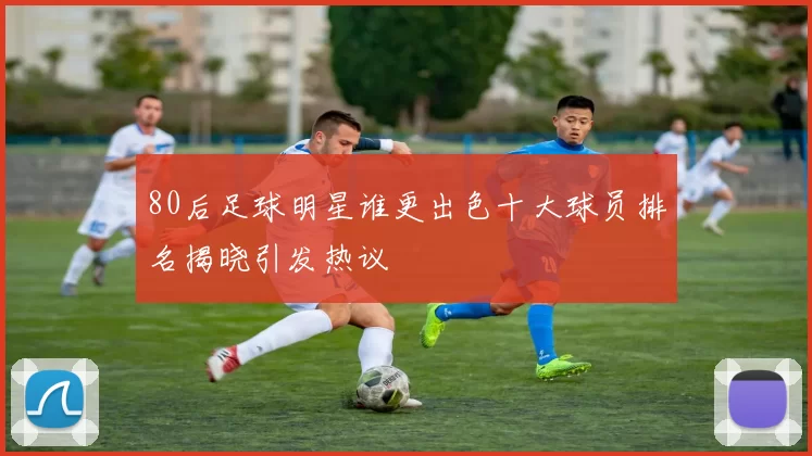 80后足球明星谁更出色十大球员排名揭晓引发热议